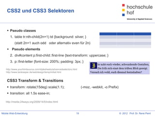 CSS2 und CSS3 Selektoren


     Pseudo classes
       1. table tr:nth-child(2n+1) td {background: silver; }
           (statt 2n+1 auch odd oder alternativ even für 2n)
     Pseudo elements
       2. div#content p:first-child::first-line {text-transform: uppercase; }
       3. p::first-letter {font-size: 200%; padding: 3px; }

   http://www.yourhtmlsource.com/stylesheets/advancedselectors.html
   http://www.larskasper.de/webdesign/temp/initial.html


    CSS3 Transform & Transitions
     transform: rotate(15deg) scale(1.1);                             (-moz, -webkit, -o Prefix)
     transition: all 1.5s ease-in;

   http://media.24ways.org/2009/14/5/index.html



Mobile Web-Entwicklung                                            19                                © 2012 Prof. Dr. René Peinl
 