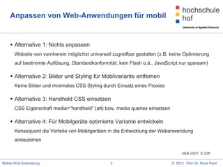 Anpassen von Web-Anwendungen für mobil


     Alternative 1: Nichts anpassen
       Website von vornherein möglichst universell zugreifbar gestalten (z.B. keine Optimierung
       auf bestimmte Auflösung, Standardkonformität, kein Flash o.ä., JavaScript nur sparsam)

     Alternative 2: Bilder und Styling für Mobilvariante entfernen
       Keine Bilder und minimales CSS Styling durch Einsatz eines Proxies

     Alternative 3: Handheld CSS einsetzen
       CSS Eigenschaft media="handheld" (alt) bzw. media queries einsetzen

     Alternative 4: Für Mobilgeräte optimierte Variante entwickeln
       Konsequent die Vorteile von Mobilgeräten in die Entwicklung der Webanwendung
       einbeziehen

                                                                                    Moll 2007, S.32ff

Mobile Web-Entwicklung                            2                           © 2012 Prof. Dr. René Peinl
 