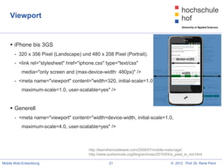 Viewport


     iPhone bis 3GS
       - 320 x 356 Pixel (Landscape) und 480 x 208 Pixel (Portrait).
       - <link rel="stylesheet" href="iphone.css" type="text/css"
           media="only screen and (max-device-width: 480px)" />
       - <meta name="viewport" content="width=320, initial-scale=1.0,
           maximum-scale=1.0, user-scalable=yes" />


     Generell
       - <meta name="viewport" content="width=device-width, initial-scale=1.0,
           maximum-scale=4.0, user-scalable=yes" />



                                         http://learnthemobileweb.com/2009/07/mobile-meta-tags/
                                         http://www.quirksmode.org/blog/archives/2010/04/a_pixel_is_not.html

Mobile Web-Entwicklung                               21                                  © 2012 Prof. Dr. René Peinl
 