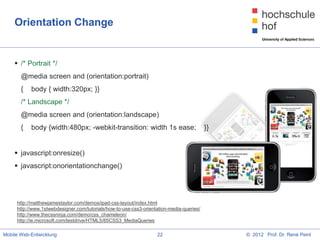 Orientation Change


     /* Portrait */
       @media screen and (orientation:portrait)
       {   body { width:320px; }}
       /* Landscape */
       @media screen and (orientation:landscape)
       {   body {width:480px; -webkit-transition: width 1s ease;                          }}


     javascript:onresize()
     javascript:onorientationchange()




     http://matthewjamestaylor.com/demos/ipad-css-layout/index.html
     http://www.1stwebdesigner.com/tutorials/how-to-use-css3-orientation-media-queries/
     http://www.thecssninja.com/demo/css_chameleon/
     http://ie.microsoft.com/testdrive/HTML5/85CSS3_MediaQueries

Mobile Web-Entwicklung                                             22                          © 2012 Prof. Dr. René Peinl
 