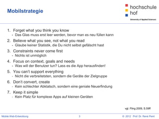 Mobilstrategie


    1. Forget what you think you know
        - Das Glas muss erst leer werden, bevor man es neu füllen kann
    2. Believe what you see, not what you read
        - Glaube keiner Statistik, die Du nicht selbst gefälscht hast
    3. Constraints never come first
        - Nichts ist unmöglich
    4. Focus on context, goals and needs
        - Was will der Benutzer tun? Lass es die App herausfinden!
    5. You can‘t support everything
        - Nicht die verbreitetsten, sondern die Geräte der Zielgruppe
    6. Don‘t convert, create
        - Kein schlechter Abklatsch, sondern eine geniale Neuerfindung
    7. Keep it simple
        - Kein Platz für komplexe Apps auf kleinen Geräten


                                                                           vgl. Fling 2009, S.59ff

Mobile Web-Entwicklung                              3                    © 2012 Prof. Dr. René Peinl
 