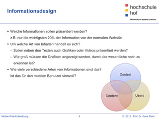 Informationsdesign


     Welche Informationen sollen präsentiert werden?
       z.B. nur die wichtigsten 20% der Information von der normalen Website
     Um welche Art von Inhalten handelt es sich?
       - Sollen neben den Texten auch Grafiken oder Videos präsentiert werden?
       - Wie groß müssen die Grafiken angezeigt werden, damit das wesentliche noch zu
         erkennen ist?
     Wie viele verschiedene Arten von Informationen sind das?
       Ist das für den mobilen Benutzer sinnvoll?




Mobile Web-Entwicklung                              4                          © 2012 Prof. Dr. René Peinl
 