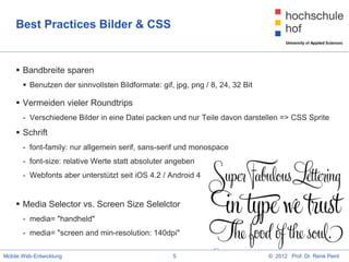 Best Practices Bilder & CSS


     Bandbreite sparen
        Benutzen der sinnvollsten Bildformate: gif, jpg, png / 8, 24, 32 Bit

     Vermeiden vieler Roundtrips
       - Verschiedene Bilder in eine Datei packen und nur Teile davon darstellen => CSS Sprite
     Schrift
       - font-family: nur allgemein serif, sans-serif und monospace
       - font-size: relative Werte statt absoluter angeben
       - Webfonts aber unterstützt seit iOS 4.2 / Android 4


     Media Selector vs. Screen Size Selelctor
       - media= "handheld"
       - media= "screen and min-resolution: 140dpi"

Mobile Web-Entwicklung                              5                           © 2012 Prof. Dr. René Peinl
 