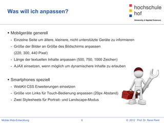 Was will ich anpassen?


     Mobilgeräte generell
       - Einzelne Seite um ältere, kleinere, nicht unterstützte Geräte zu informieren
       - Größe der Bilder an Größe des Bildschirms anpassen
         (220, 300, 440 Pixel)
       - Länge der textuellen Inhalte anpassen (500, 750, 1000 Zeichen)
       - AJAX einsetzen, wenn möglich um dynamischere Inhalte zu erlauben


     Smartphones speziell
       - WebKit CSS Erweiterungen einsetzen
       - Größe von Links für Touch-Bedienung anpassen (20px Abstand)
       - Zwei Stylesheets für Portrait- und Landscape-Modus




Mobile Web-Entwicklung                             6                           © 2012 Prof. Dr. René Peinl
 