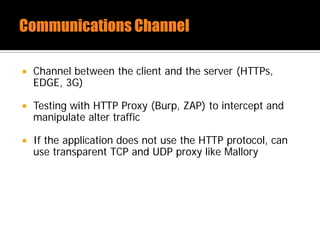  Channel between the client and the server (HTTPs,
EDGE, 3G)
 Testing with HTTP Proxy (Burp, ZAP) to intercept and
manipulate alter traffic
 If the application does not use the HTTP protocol, can
use transparent TCP and UDP proxy like Mallory
 