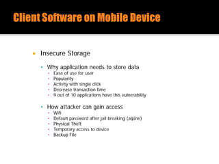  Insecure Storage
 Why application needs to store data
▪ Ease of use for user
▪ Popularity
▪ Activity with single click
▪ Decrease transaction time
▪ 9 out of 10 applications have this vulnerability
 How attacker can gain access
▪ Wifi
▪ Default password after jail breaking (alpine)
▪ Physical Theft
▪ Temporary access to device
▪ Backup File
 