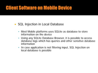 SQL Injection in Local Database
 Most Mobile platforms uses SQLite as database to store
information on the device
 Using any SQLite Database Browser, it is possible to access
database logs which has queries and other sensitive database
information
 In case application is not filtering input, SQL Injection on
local database is possible
 
