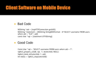  Bad Code
NSString *uid = [myHTTPConnection getUID];
NSString *statement = [NSString StringWithFormat : @”SELECT username FROM users
where uid = ‘%@’”, uid];
const char *sql = [statement UTF8String];
 Good Code
Const char *sql = “SELECT username FROM users where uid = ?”;
sqlite3_prepare_v2(db, sql, -1, &selectUid, NULL);
Sqlite3_bind_int(selectUid, 1, uid);
int status = sqlite3_step(selectUid);
 