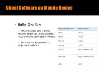 Buffer Overflow
 When the input data is longer
than the buffer size, if it is accepted,
it will overwrite other data in memory.
 No protection by default in C,
Objective-C and C++
 