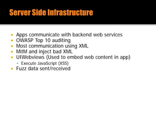  Apps communicate with backend web services
 OWASP Top 10 auditing
 Most communication using XML
 MitM and inject bad XML
 UIWebviews (Used to embed web content in app)
 Execute JavaScript (XSS)
 Fuzz data sent/received
 