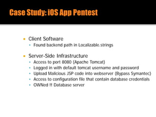  Client Software
 Found backend path in Localizable.strings
 Server-Side Infrastructure
 Access to port 8080 (Apache Tomcat)
 Logged in with default tomcat username and password
 Upload Malicious JSP code into webserver (Bypass Symantec)
 Access to configuration file that contain database credentials
 OWNed !! Database server
 