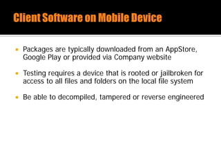  Packages are typically downloaded from an AppStore,
Google Play or provided via Company website
 Testing requires a device that is rooted or jailbroken for
access to all files and folders on the local file system
 Be able to decompiled, tampered or reverse engineered
 