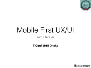 Mobile First UX/UI
with Titanium 
@alessioricco
TiConf 2015 Dhaka 
 