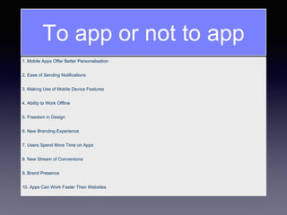1. Mobile Apps Offer Better Personalisation
2. Ease of Sending Notifications
3. Making Use of Mobile Device Features
4. Ability to Work Offline
5. Freedom in Design
6. New Branding Experience
7. Users Spend More Time on Apps
8. New Stream of Conversions
9. Brand Presence
10. Apps Can Work Faster Than Websites
To app or not to app
 