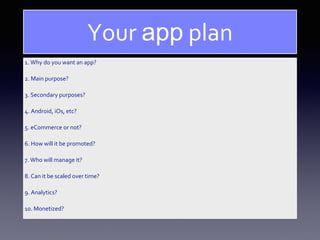 1. Why do you want an app?
2. Main purpose?
3. Secondary purposes?
4. Android, iOs, etc?
5. eCommerce or not?
6. How will it be promoted?
7. Who will manage it?
8. Can it be scaled over time?
9. Analytics?
10. Monetized?
Your app plan
 