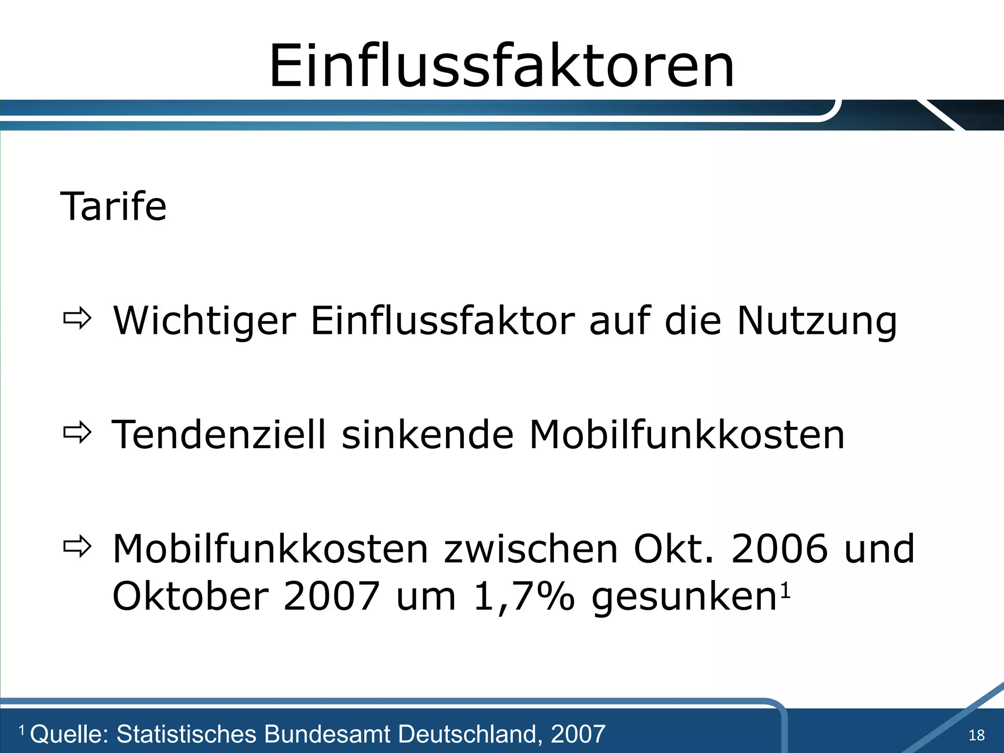Einflussfaktoren Tarife Wichtiger Einflussfaktor auf die Nutzung Tendenziell sinkende Mobilfunkkosten Mobilfunkkosten zwischen Okt. 2006 und  Oktober 2007 um 1,7% gesunken 1 1  Quelle: Statistisches Bundesamt Deutschland, 2007 