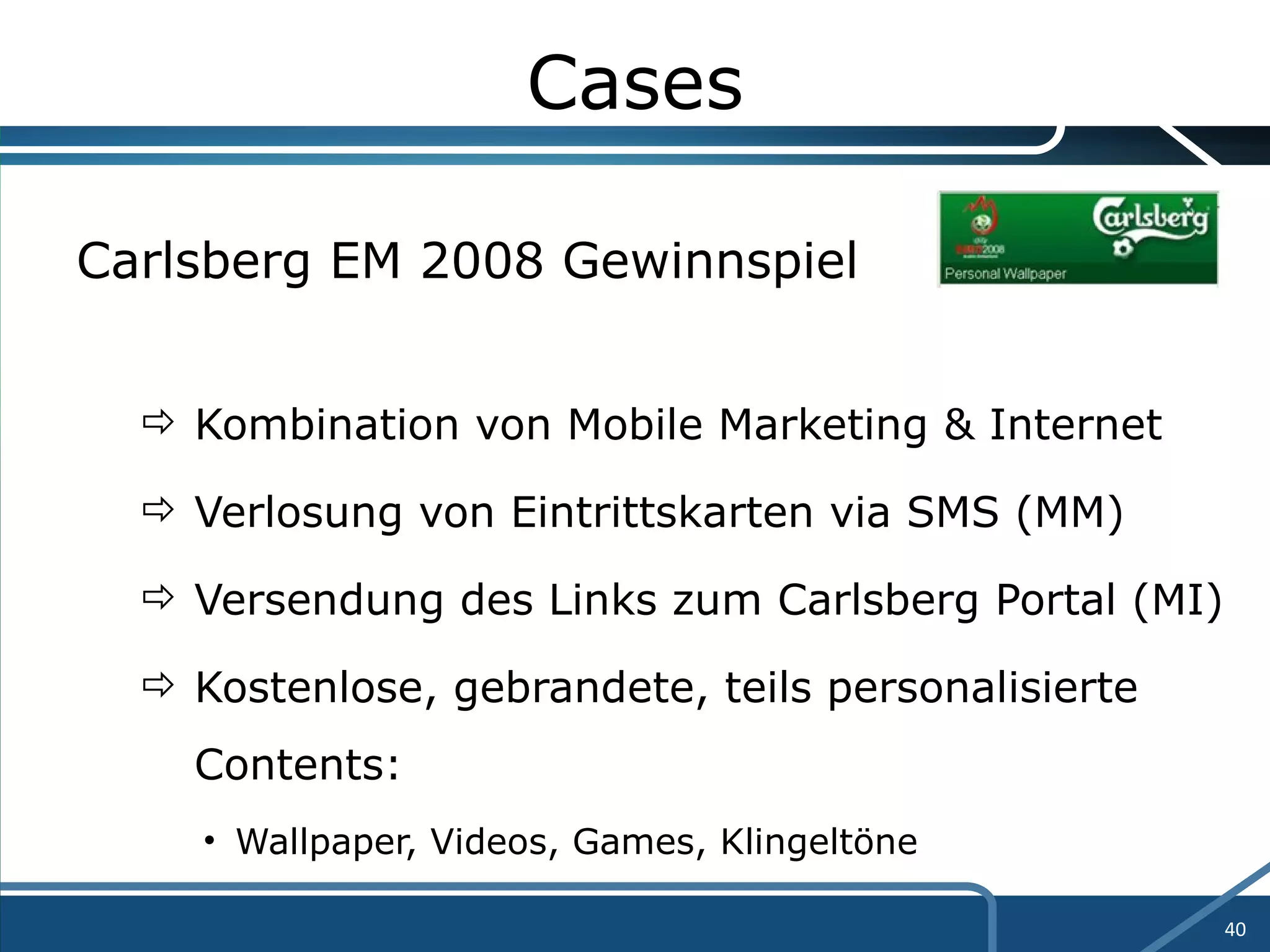 Cases Carlsberg EM 2008 Gewinnspiel Kombination von Mobile Marketing & Internet Verlosung von Eintrittskarten via SMS (MM) Versendung des Links zum Carlsberg Portal (MI) Kostenlose, gebrandete, teils personalisierte  Contents: Wallpaper, Videos, Games, Klingeltöne 