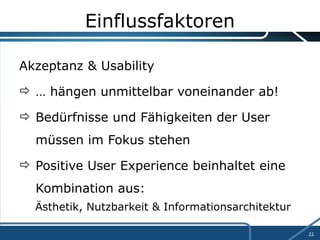 Einflussfaktoren Akzeptanz & Usability …  hängen unmittelbar voneinander ab! Bedürfnisse und Fähigkeiten der User  müssen im Fokus stehen Positive User Experience beinhaltet eine  Kombination aus: Ästhetik, Nutzbarkeit & Informationsarchitektur 
