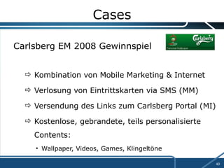 Cases Carlsberg EM 2008 Gewinnspiel Kombination von Mobile Marketing & Internet Verlosung von Eintrittskarten via SMS (MM) Versendung des Links zum Carlsberg Portal (MI) Kostenlose, gebrandete, teils personalisierte  Contents: Wallpaper, Videos, Games, Klingeltöne 