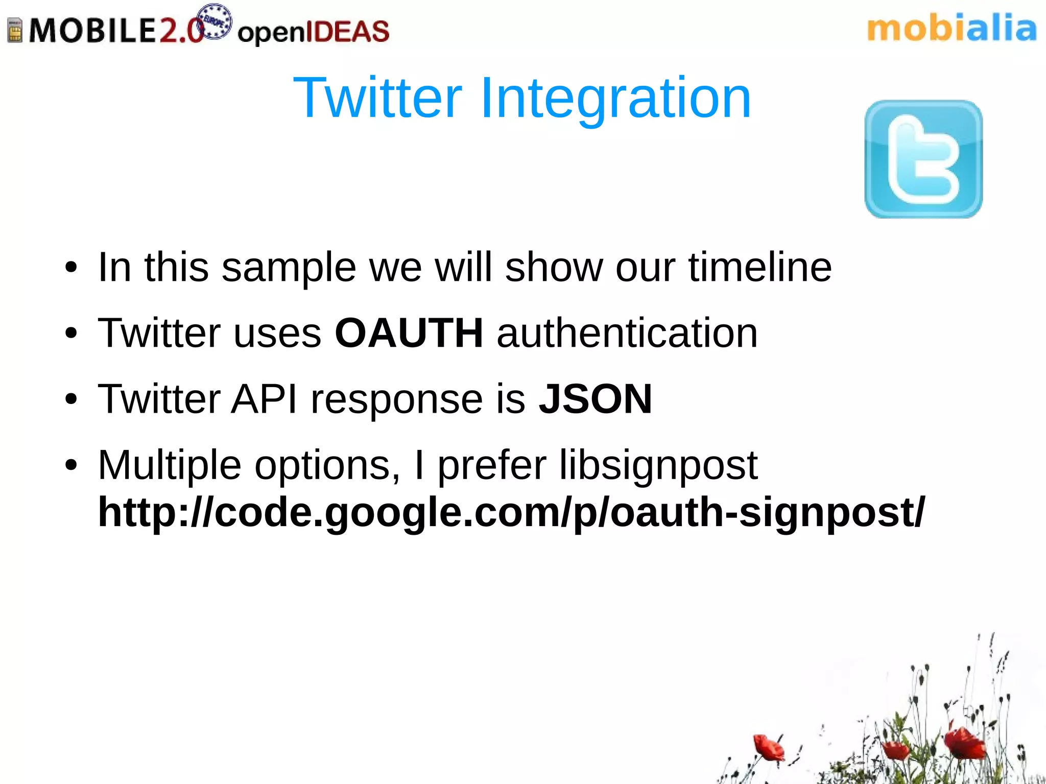 Twitter Integration

●   In this sample we will show our timeline
●   Twitter uses OAUTH authentication
●   Twitter API response is JSON
●   Multiple options, I prefer libsignpost
    http://code.google.com/p/oauth-signpost/
 