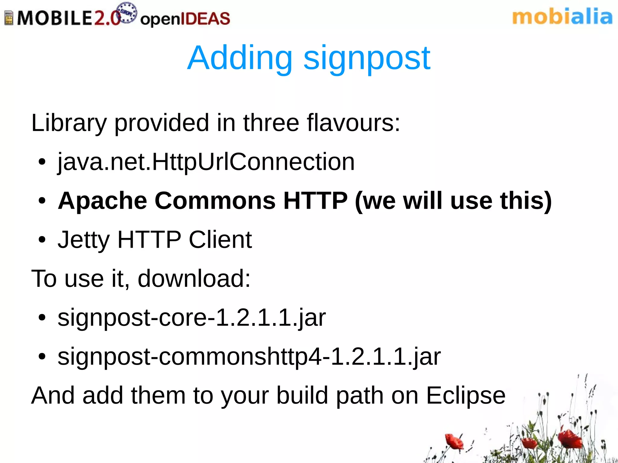 Adding signpost
Library provided in three flavours:
●   java.net.HttpUrlConnection
●   Apache Commons HTTP (we will use this)
●   Jetty HTTP Client
To use it, download:
●   signpost-core-1.2.1.1.jar
●   signpost-commonshttp4-1.2.1.1.jar
And add them to your build path on Eclipse
 