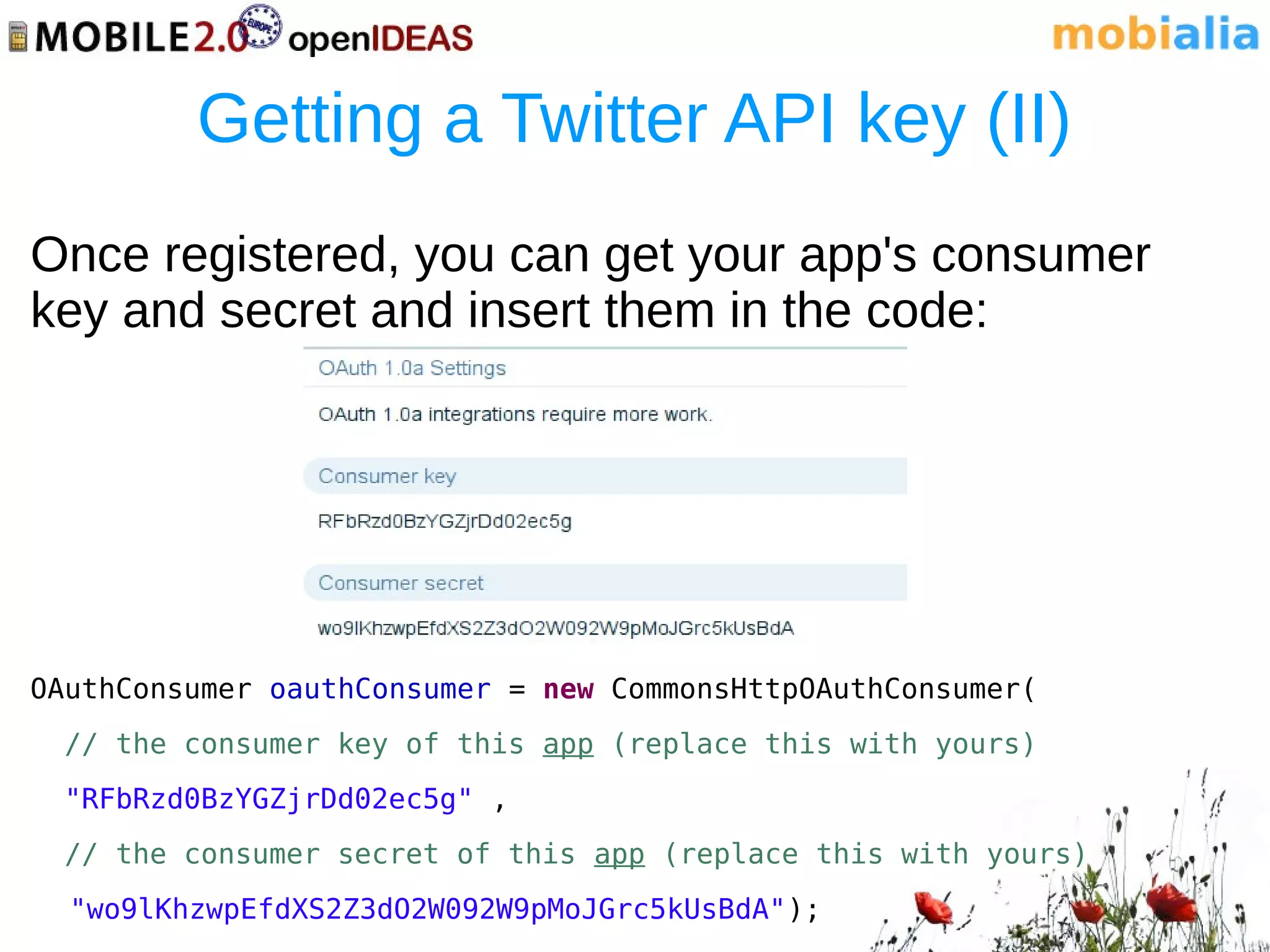 Getting a Twitter API key (II)
Once registered, you can get your app's consumer
key and secret and insert them in the code:




OAuthConsumer oauthConsumer = new CommonsHttpOAuthConsumer(
  // the consumer key of this app (replace this with yours)
  "RFbRzd0BzYGZjrDd02ec5g" ,
  // the consumer secret of this app (replace this with yours)
  "wo9lKhzwpEfdXS2Z3dO2W092W9pMoJGrc5kUsBdA");
 