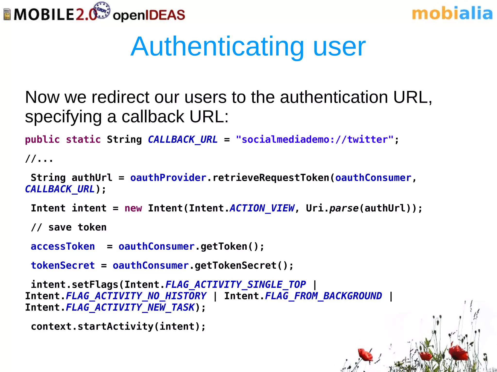 Authenticating user
Now we redirect our users to the authentication URL,
specifying a callback URL:
public static String CALLBACK_URL = "socialmediademo://twitter";
//...
 String authUrl = oauthProvider.retrieveRequestToken(oauthConsumer,
CALLBACK_URL);
Intent intent = new Intent(Intent.ACTION_VIEW, Uri.parse(authUrl));
// save token
accessToken     = oauthConsumer.getToken();
tokenSecret = oauthConsumer.getTokenSecret();
 intent.setFlags(Intent.FLAG_ACTIVITY_SINGLE_TOP |
Intent.FLAG_ACTIVITY_NO_HISTORY | Intent.FLAG_FROM_BACKGROUND |
Intent.FLAG_ACTIVITY_NEW_TASK);
context.startActivity(intent);
 