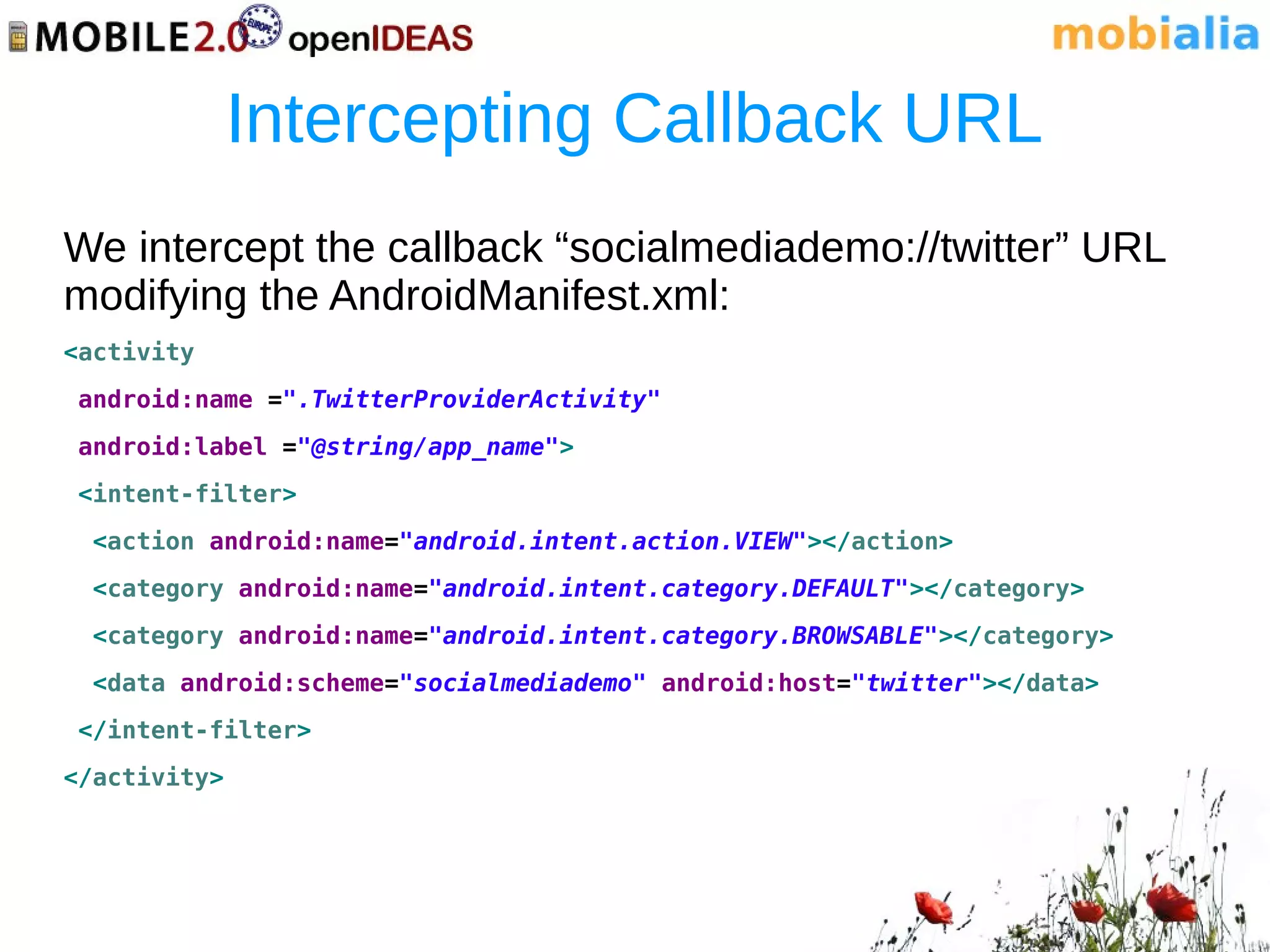 Intercepting Callback URL
We intercept the callback “socialmediademo://twitter” URL
modifying the AndroidManifest.xml:
<activity
android:name =".TwitterProviderActivity"
android:label ="@string/app_name">
<intent-filter>
 <action android:name="android.intent.action.VIEW"></action>
 <category android:name="android.intent.category.DEFAULT"></category>
 <category android:name="android.intent.category.BROWSABLE"></category>
 <data android:scheme="socialmediademo" android:host="twitter"></data>
</intent-filter>
</activity>
 