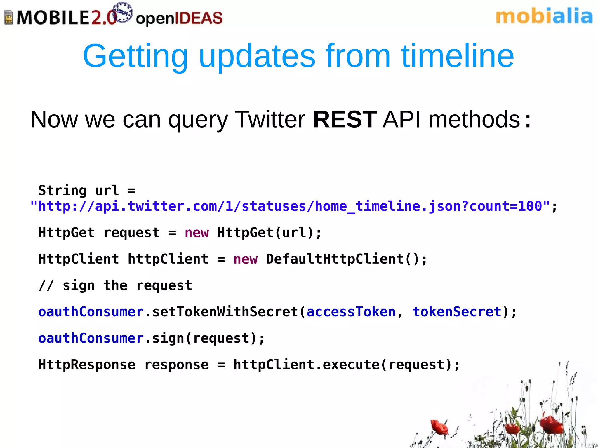 Getting updates from timeline
Now we can query Twitter REST API methods:

 String url =
"http://api.twitter.com/1/statuses/home_timeline.json?count=100";
HttpGet request = new HttpGet(url);
HttpClient httpClient = new DefaultHttpClient();
// sign the request
oauthConsumer.setTokenWithSecret(accessToken, tokenSecret);
oauthConsumer.sign(request);
HttpResponse response = httpClient.execute(request);
 