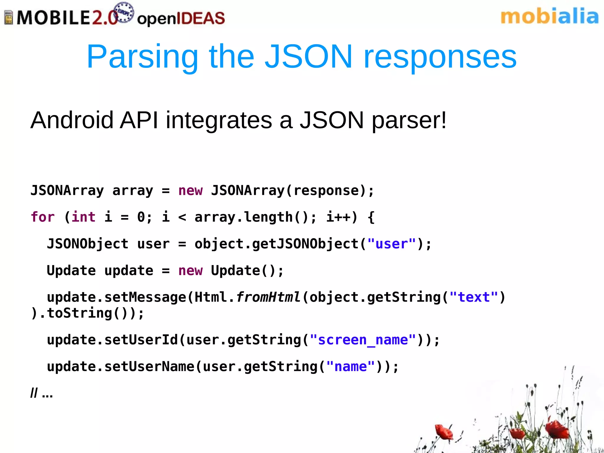 Parsing the JSON responses
Android API integrates a JSON parser!

JSONArray array = new JSONArray(response);
for (int i = 0; i < array.length(); i++) {
    JSONObject user = object.getJSONObject("user");
    Update update = new Update();
  update.setMessage(Html.fromHtml(object.getString("text")
).toString());
    update.setUserId(user.getString("screen_name"));
    update.setUserName(user.getString("name"));
// ...
 