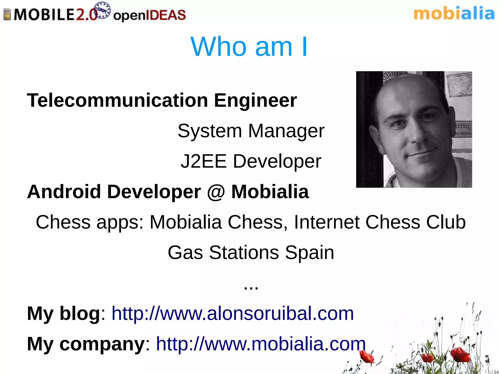 Who am I
Telecommunication Engineer
                System Manager
                J2EE Developer
Android Developer @ Mobialia
Chess apps: Mobialia Chess, Internet Chess Club
               Gas Stations Spain
                       ...
My blog: http://www.alonsoruibal.com
My company: http://www.mobialia.com
 