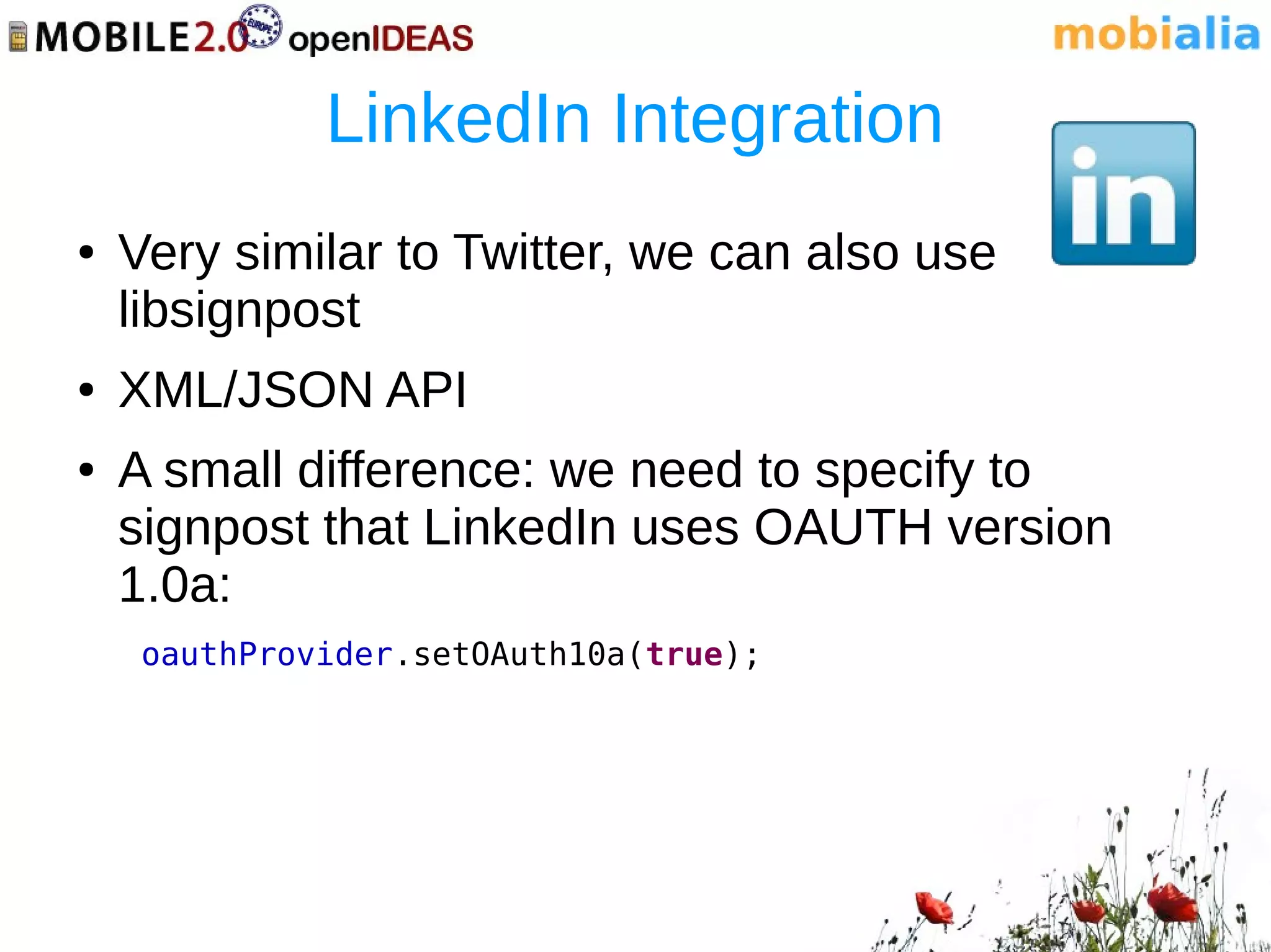 LinkedIn Integration
●   Very similar to Twitter, we can also use
    libsignpost
●   XML/JSON API
●   A small difference: we need to specify to
    signpost that LinkedIn uses OAUTH version
    1.0a:
     oauthProvider.setOAuth10a(true);
 