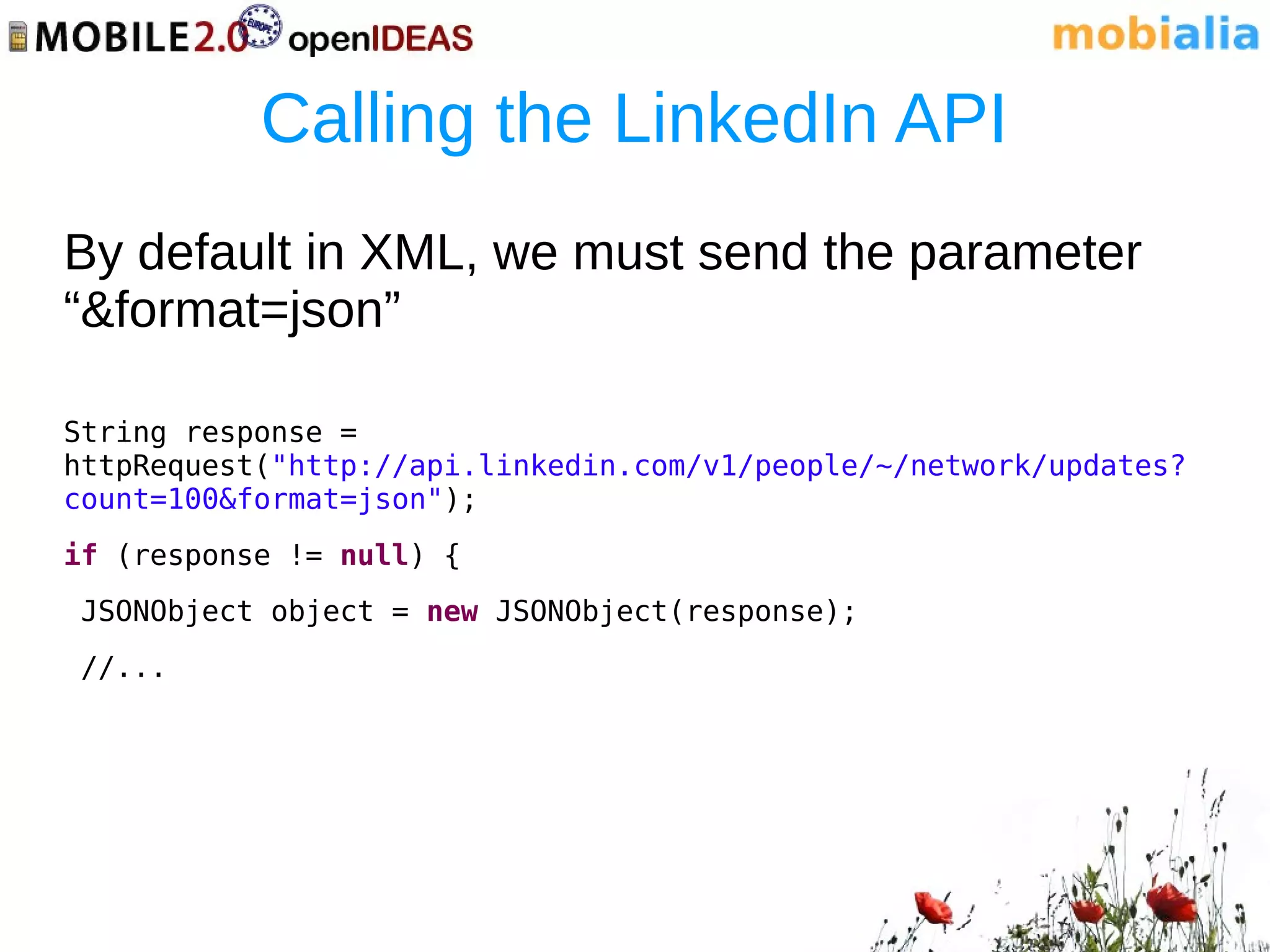 Calling the LinkedIn API
By default in XML, we must send the parameter
“&format=json”

String response =
httpRequest("http://api.linkedin.com/v1/people/~/network/updates?
count=100&format=json");
if (response != null) {
JSONObject object = new JSONObject(response);
//...
 