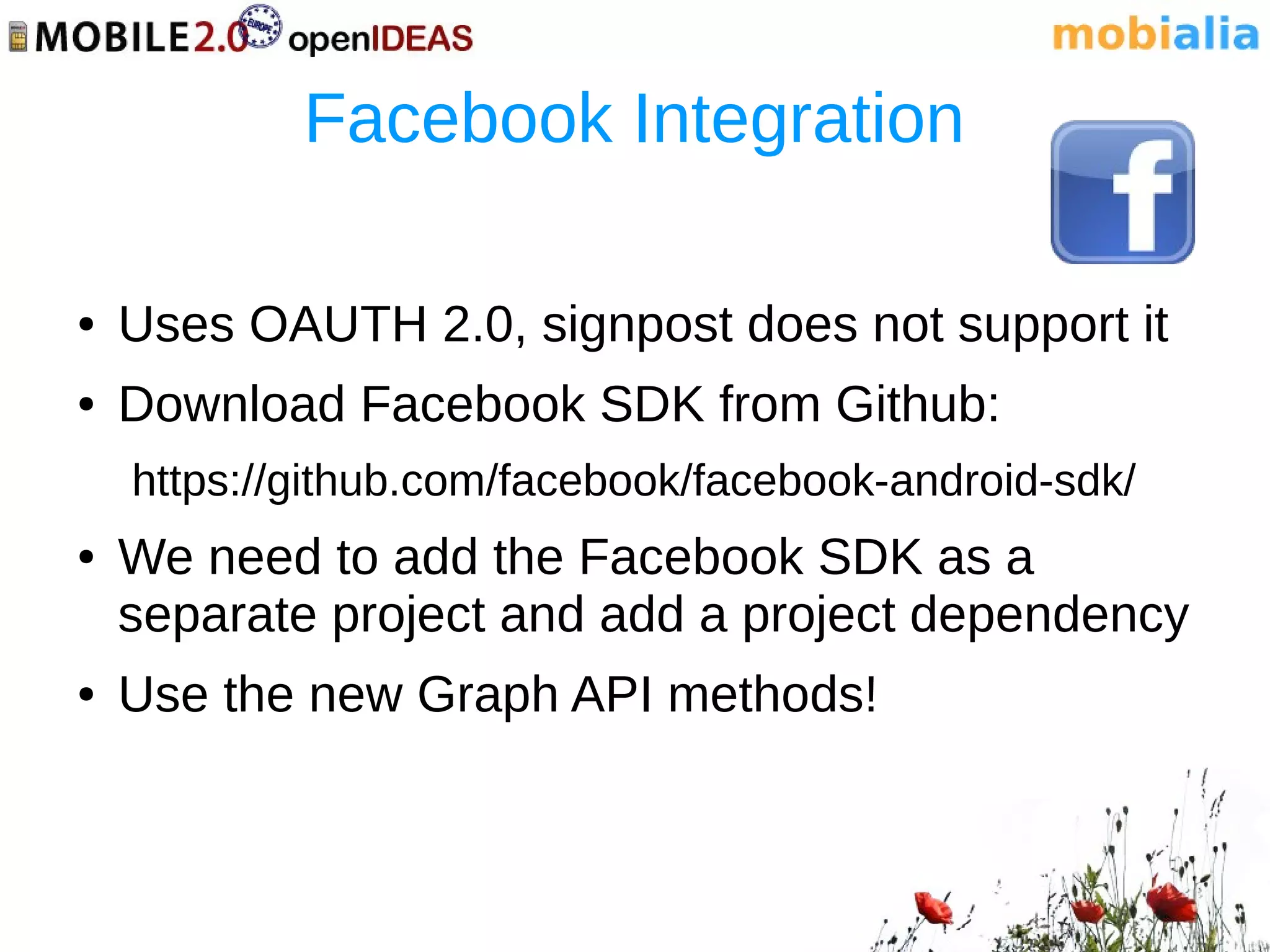 Facebook Integration

●   Uses OAUTH 2.0, signpost does not support it
●   Download Facebook SDK from Github:
    https://github.com/facebook/facebook-android-sdk/
●   We need to add the Facebook SDK as a
    separate project and add a project dependency
●   Use the new Graph API methods!
 