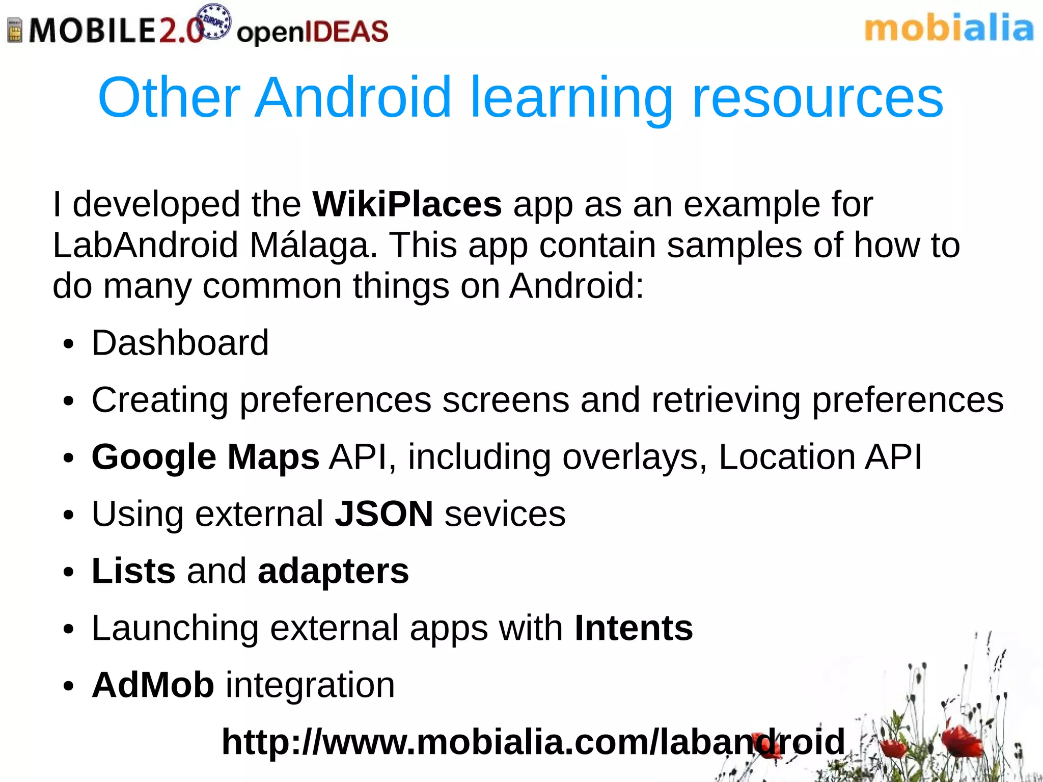 Other Android learning resources
I developed the WikiPlaces app as an example for
LabAndroid Málaga. This app contain samples of how to
do many common things on Android:
●   Dashboard
●   Creating preferences screens and retrieving preferences
●   Google Maps API, including overlays, Location API
●   Using external JSON sevices
●   Lists and adapters
●   Launching external apps with Intents
●   AdMob integration
           http://www.mobialia.com/labandroid
 