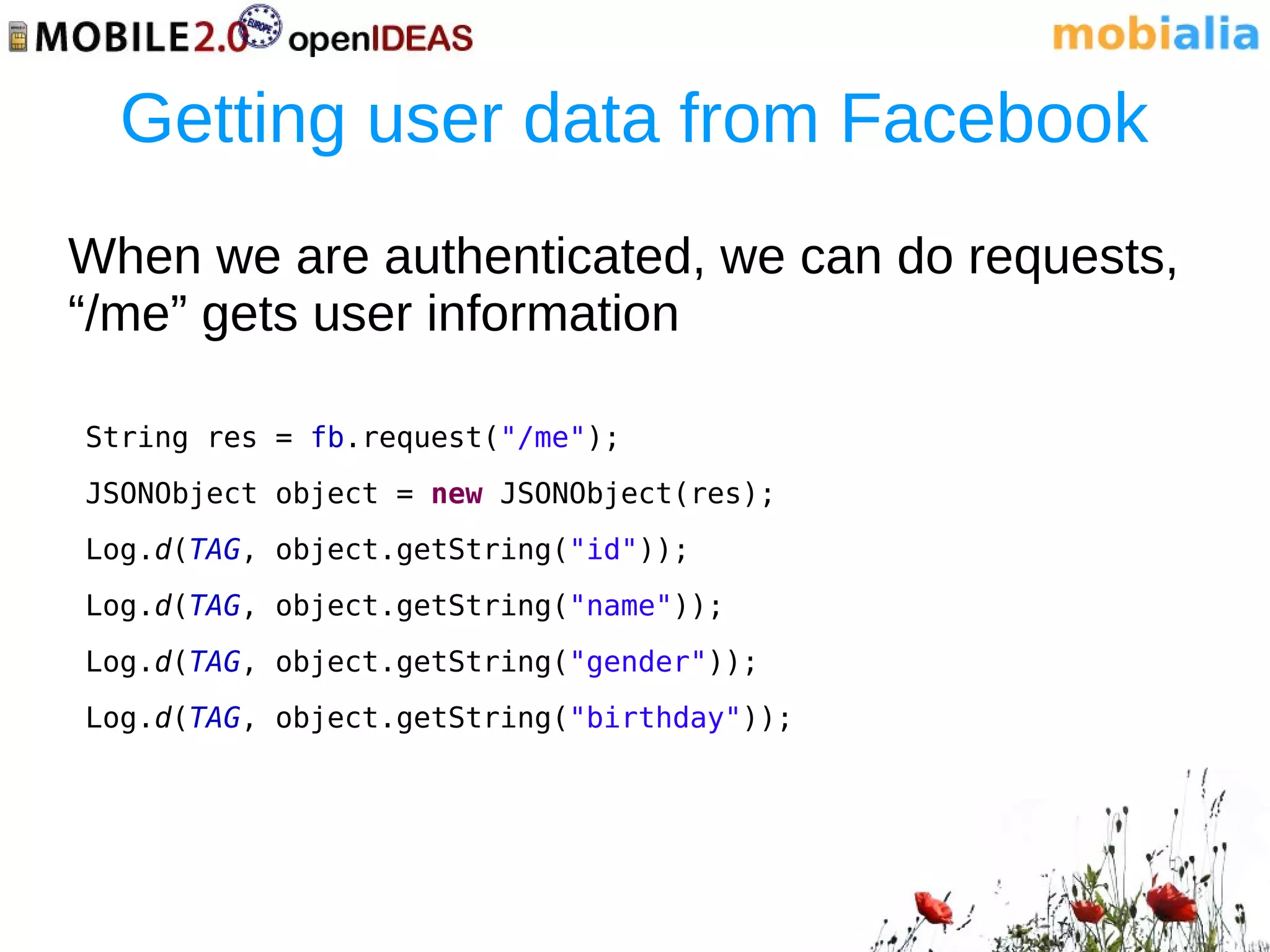 Getting user data from Facebook
When we are authenticated, we can do requests,
“/me” gets user information

String res = fb.request("/me");
JSONObject object = new JSONObject(res);
Log.d(TAG, object.getString("id"));
Log.d(TAG, object.getString("name"));
Log.d(TAG, object.getString("gender"));
Log.d(TAG, object.getString("birthday"));
 