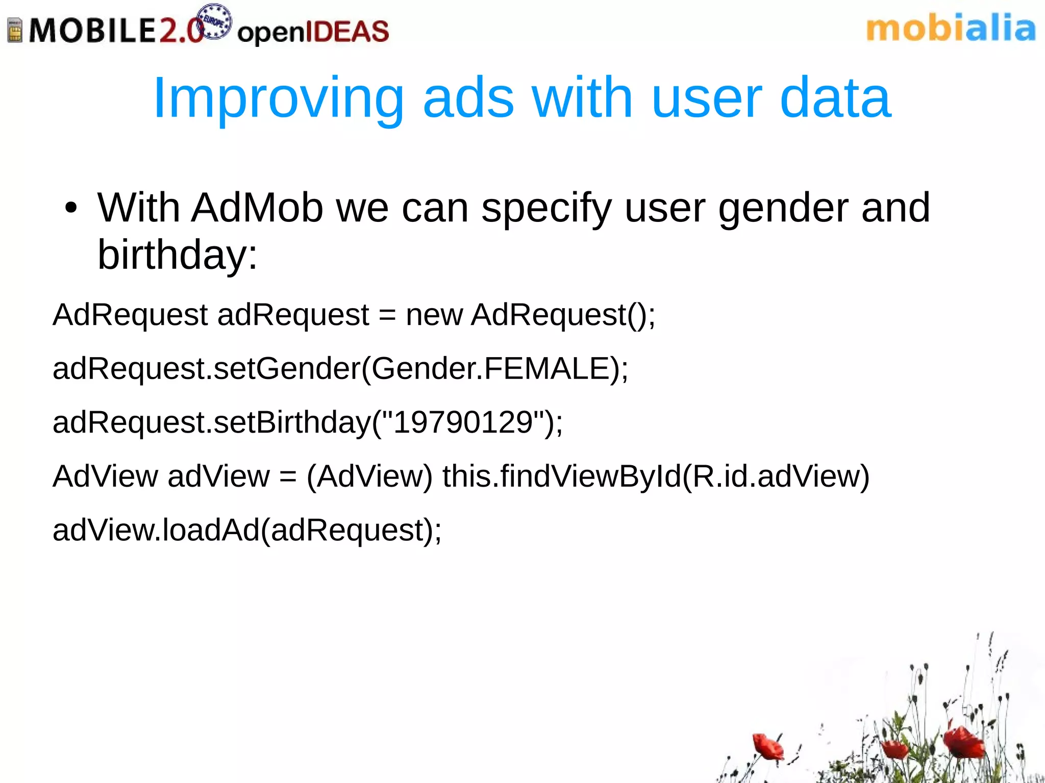 Improving ads with user data
●   With AdMob we can specify user gender and
    birthday:
AdRequest adRequest = new AdRequest();
adRequest.setGender(Gender.FEMALE);
adRequest.setBirthday("19790129");
AdView adView = (AdView) this.findViewById(R.id.adView)
adView.loadAd(adRequest);
 