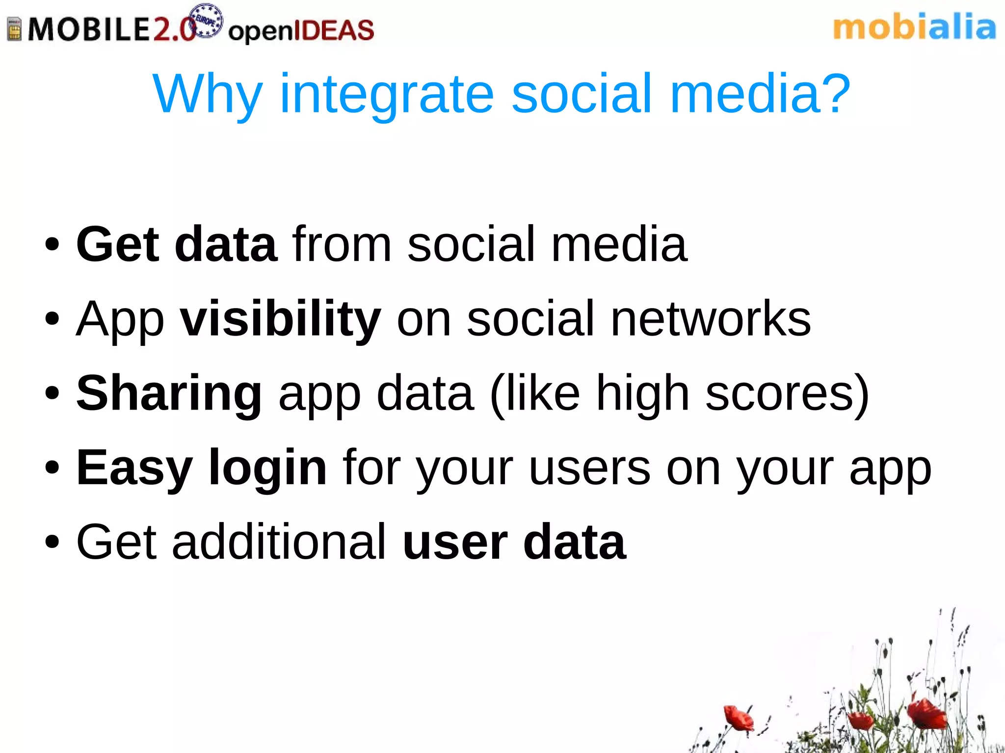 Why integrate social media?

● Get data from social media
● App visibility on social networks


● Sharing app data (like high scores)


● Easy login for your users on your app


● Get additional user data
 