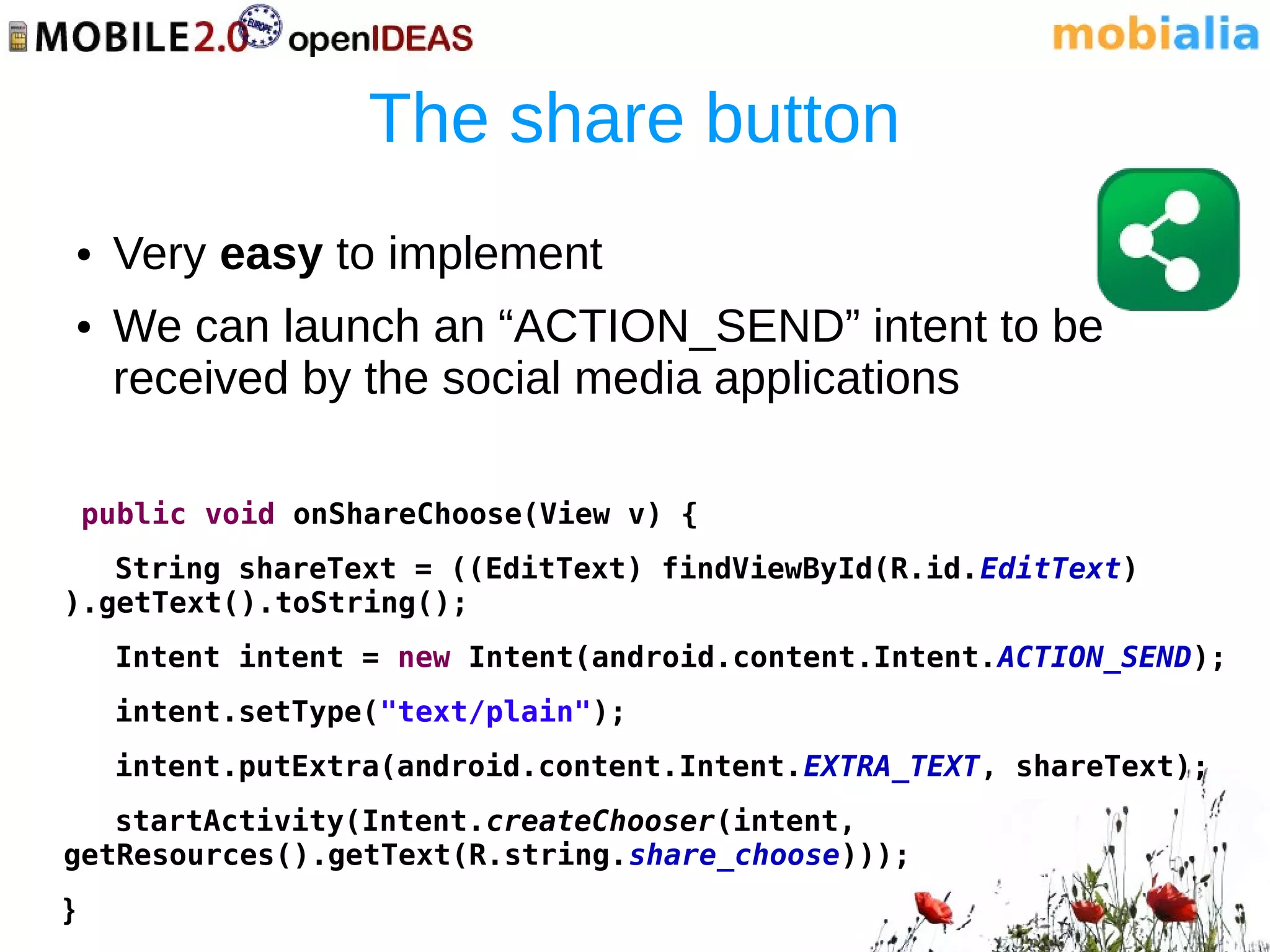 The share button
    ●   Very easy to implement
    ●   We can launch an “ACTION_SEND” intent to be
        received by the social media applications

    public void onShareChoose(View v) {
   String shareText = ((EditText) findViewById(R.id.EditText)
).getText().toString();
        Intent intent = new Intent(android.content.Intent.ACTION_SEND);
        intent.setType("text/plain");
        intent.putExtra(android.content.Intent.EXTRA_TEXT, shareText);
   startActivity(Intent.createChooser(intent,
getResources().getText(R.string.share_choose)));
}
 