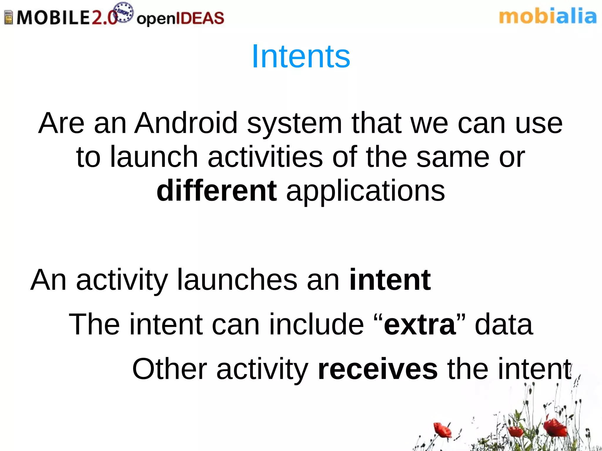 Intents
Are an Android system that we can use
  to launch activities of the same or
        different applications

An activity launches an intent
  The intent can include “extra” data
        Other activity receives the intent
 