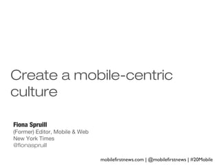 Create a mobile-centric
culture
Fiona Spruill
(Former) Editor, Mobile & Web
New York Times
@fionaspruill
mobilefirstnews.com | @mobilefirstnews | #20Mobile

 
