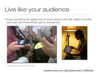 Live like your audience
• Force yourself to be mobile-only at home: phone in the AM, tablet in the PM.
Don’t just use iPhone/iPads; get an Android too.

Credits: Flickr: arvind grover; Tony Maro

mobilefirstnews.com | @mobilefirstnews | #20Mobile

 