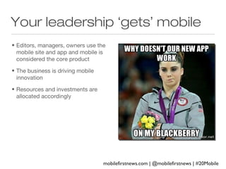 Your leadership ‘gets’ mobile
• Editors, managers, owners use the
mobile site and app and mobile is
considered the core product
• The business is driving mobile
innovation
• Resources and investments are
allocated accordingly

mobilefirstnews.com | @mobilefirstnews | #20Mobile

 