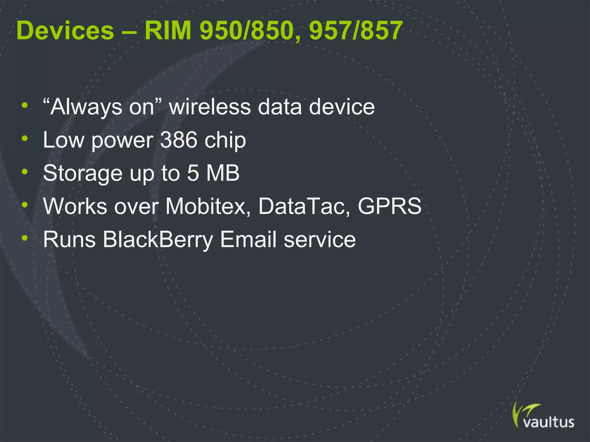 Devices – RIM 950/850, 957/857
• “Always on” wireless data device
• Low power 386 chip
• Storage up to 5 MB
• Works over Mobitex, DataTac, GPRS
• Runs BlackBerry Email service
 
