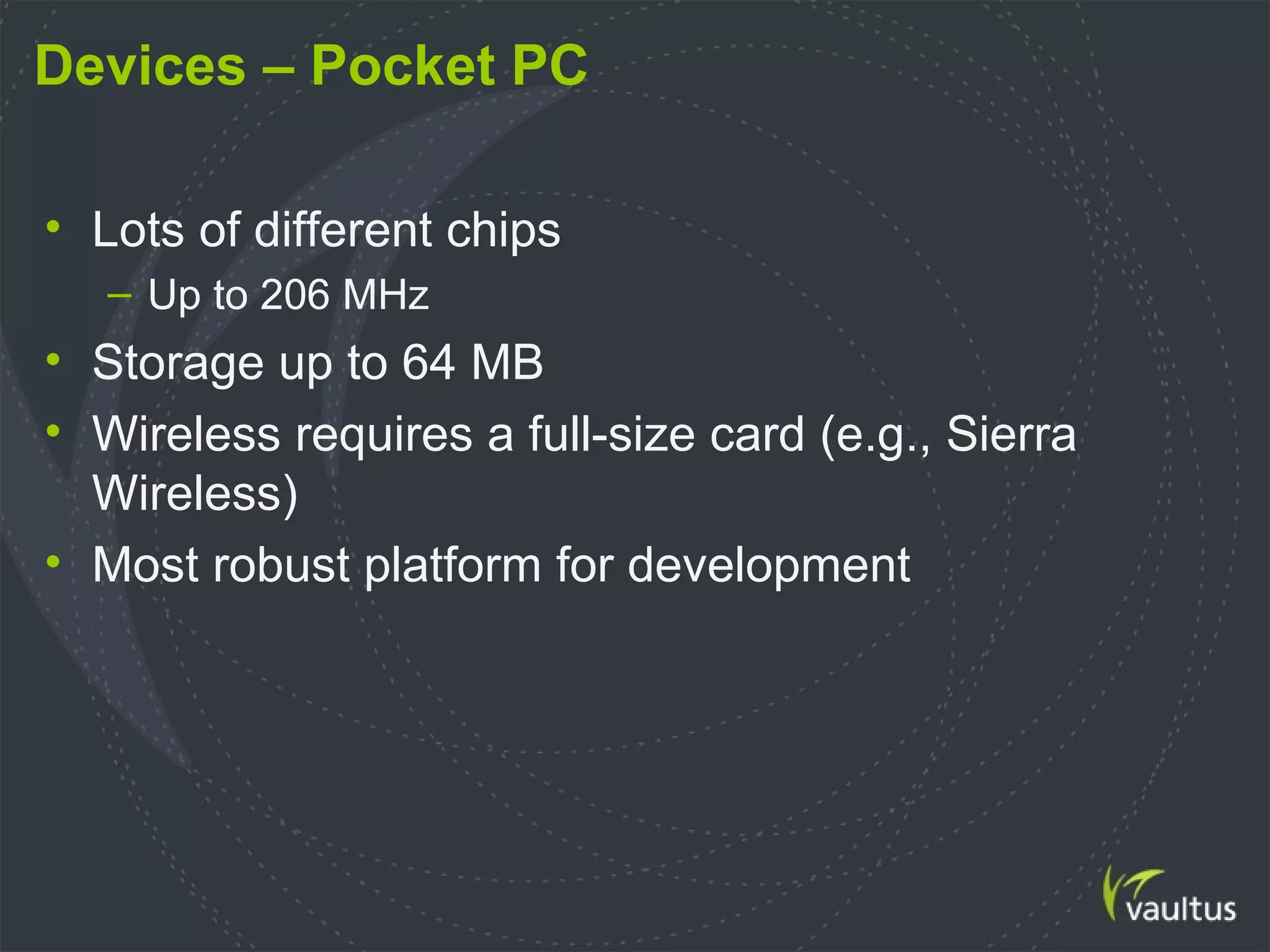 Devices – Pocket PC
• Lots of different chips
– Up to 206 MHz
• Storage up to 64 MB
• Wireless requires a full-size card (e.g., Sierra
Wireless)
• Most robust platform for development
 