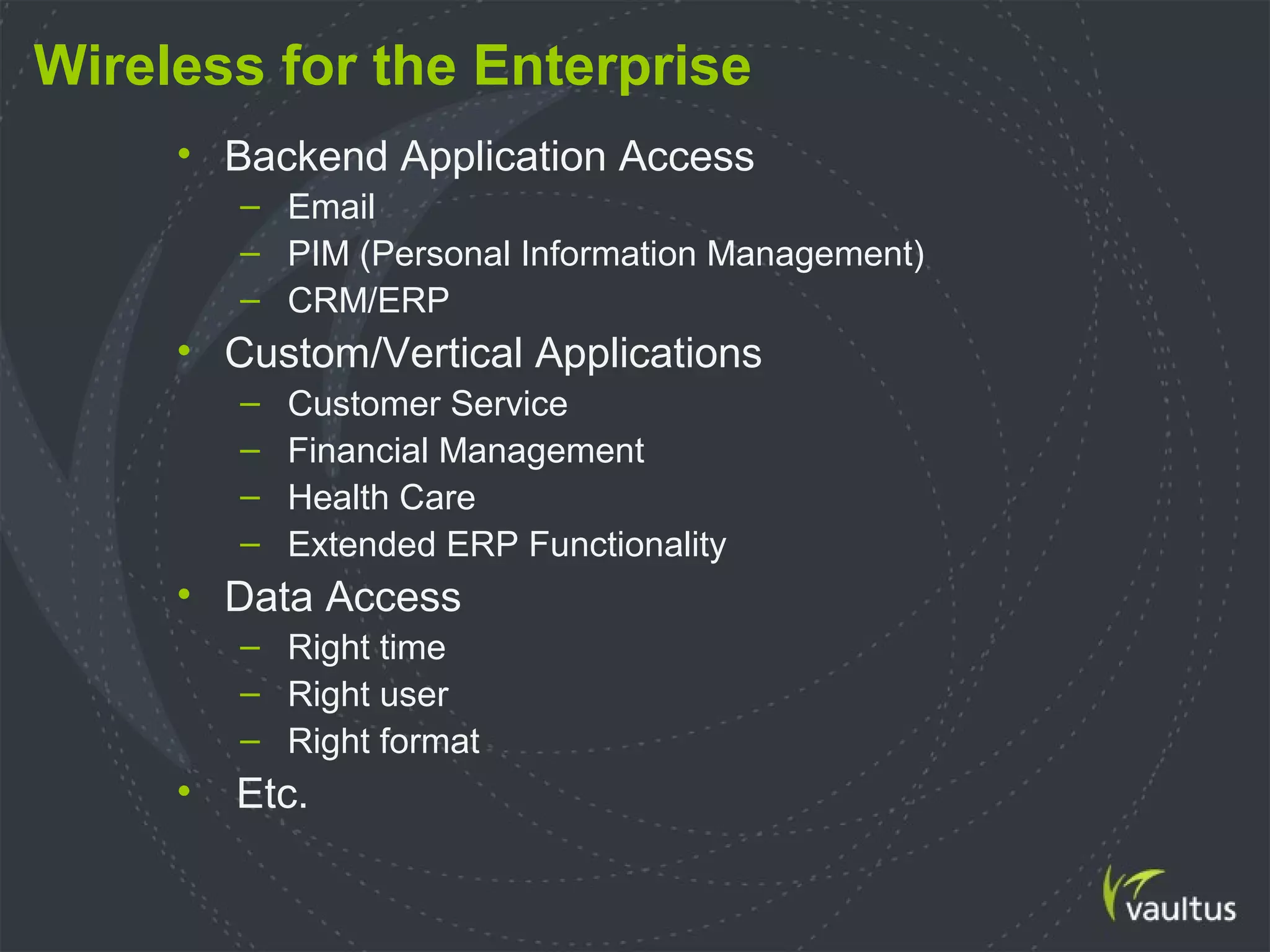 Wireless for the Enterprise
• Backend Application Access
– Email
– PIM (Personal Information Management)
– CRM/ERP
• Custom/Vertical Applications
– Customer Service
– Financial Management
– Health Care
– Extended ERP Functionality
• Data Access
– Right time
– Right user
– Right format
• Etc.
 