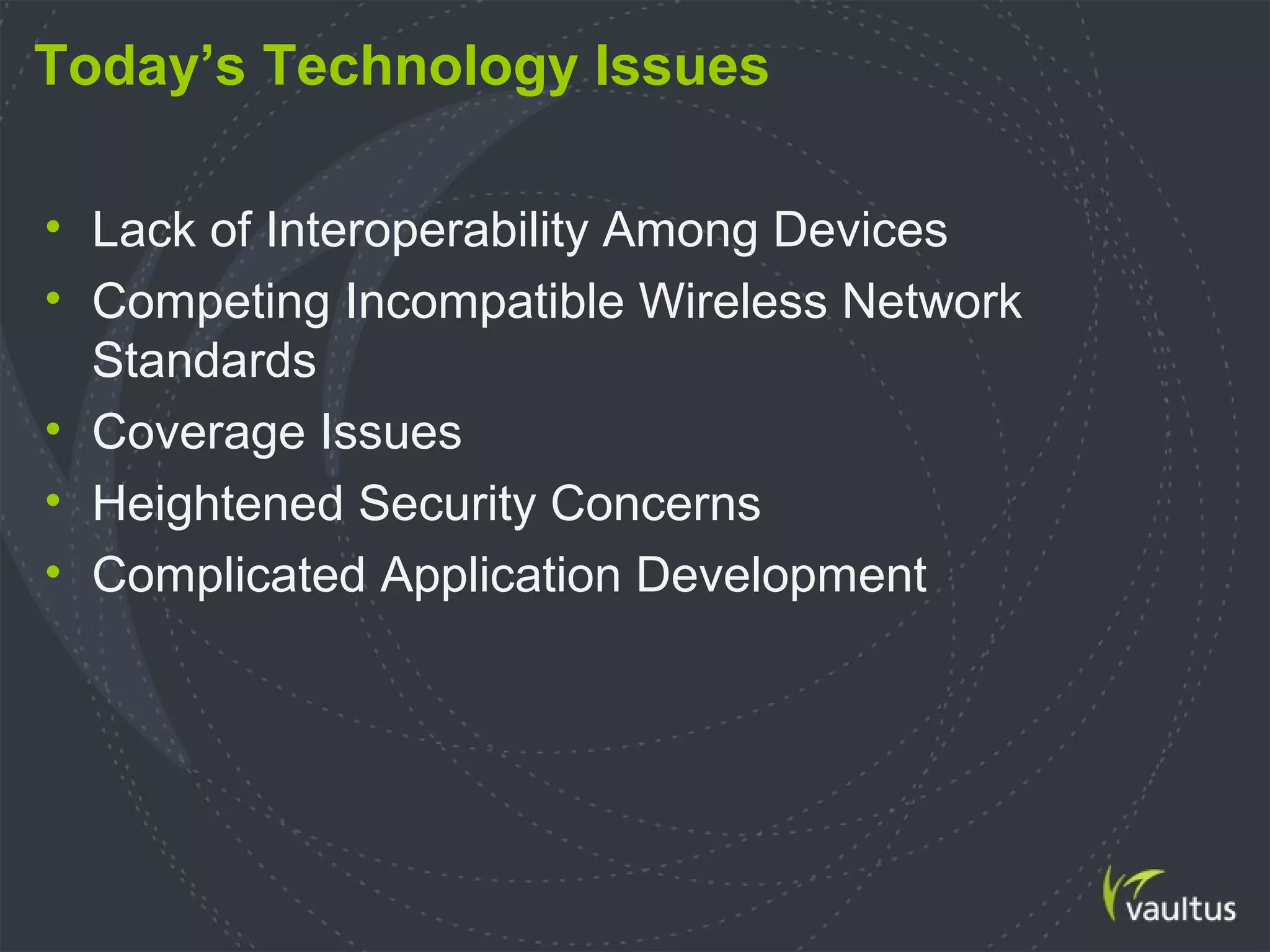 Today’s Technology Issues
• Lack of Interoperability Among Devices
• Competing Incompatible Wireless Network
Standards
• Coverage Issues
• Heightened Security Concerns
• Complicated Application Development
 