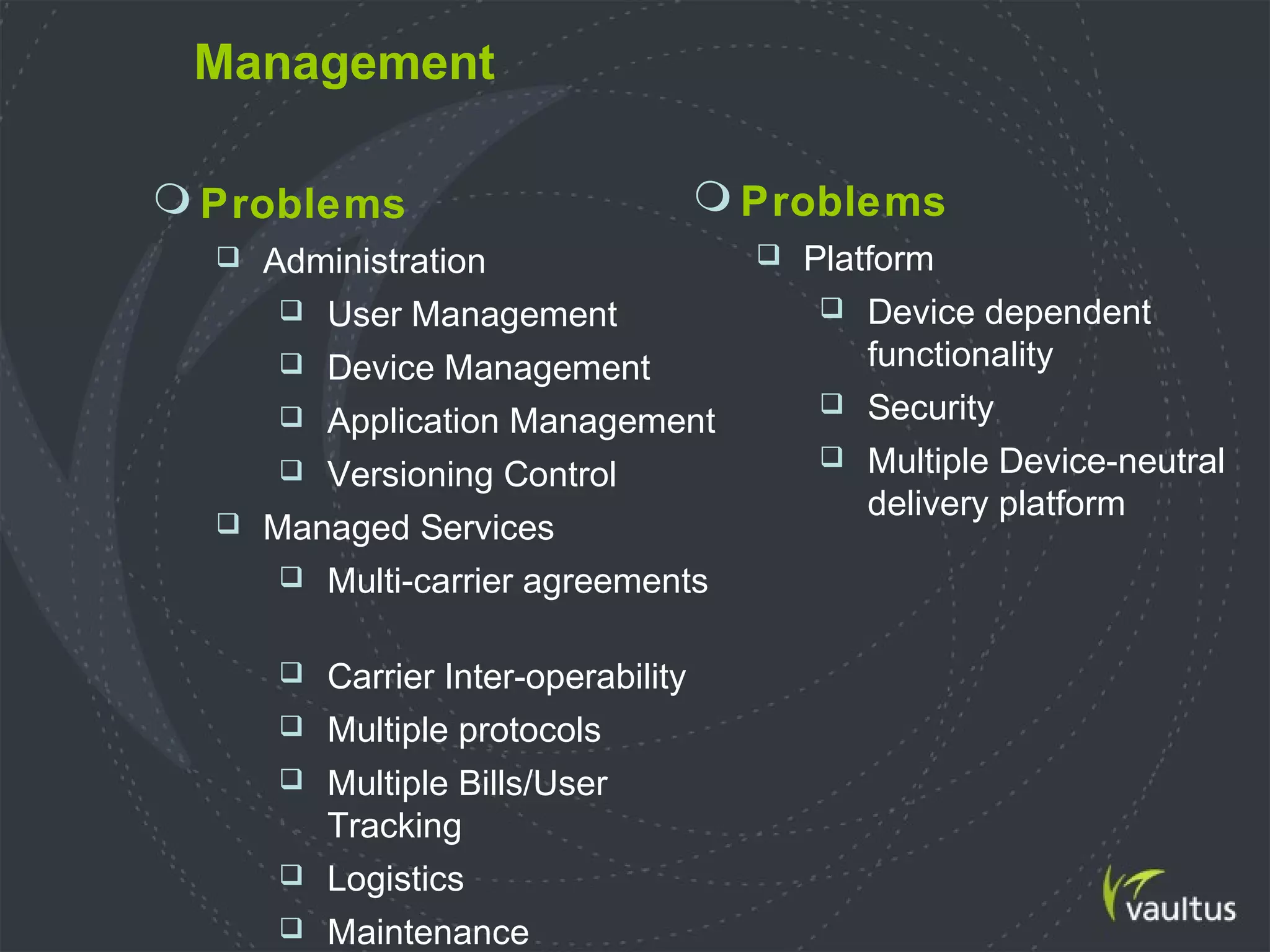 Management
 Problems
 Administration
 User Management
 Device Management
 Application Management
 Versioning Control
 Managed Services
 Multi-carrier agreements
 Carrier Inter-operability
 Multiple protocols
 Multiple Bills/User
Tracking
 Logistics
 Maintenance
 Problems
 Platform
 Device dependent
functionality
 Security
 Multiple Device-neutral
delivery platform
 
