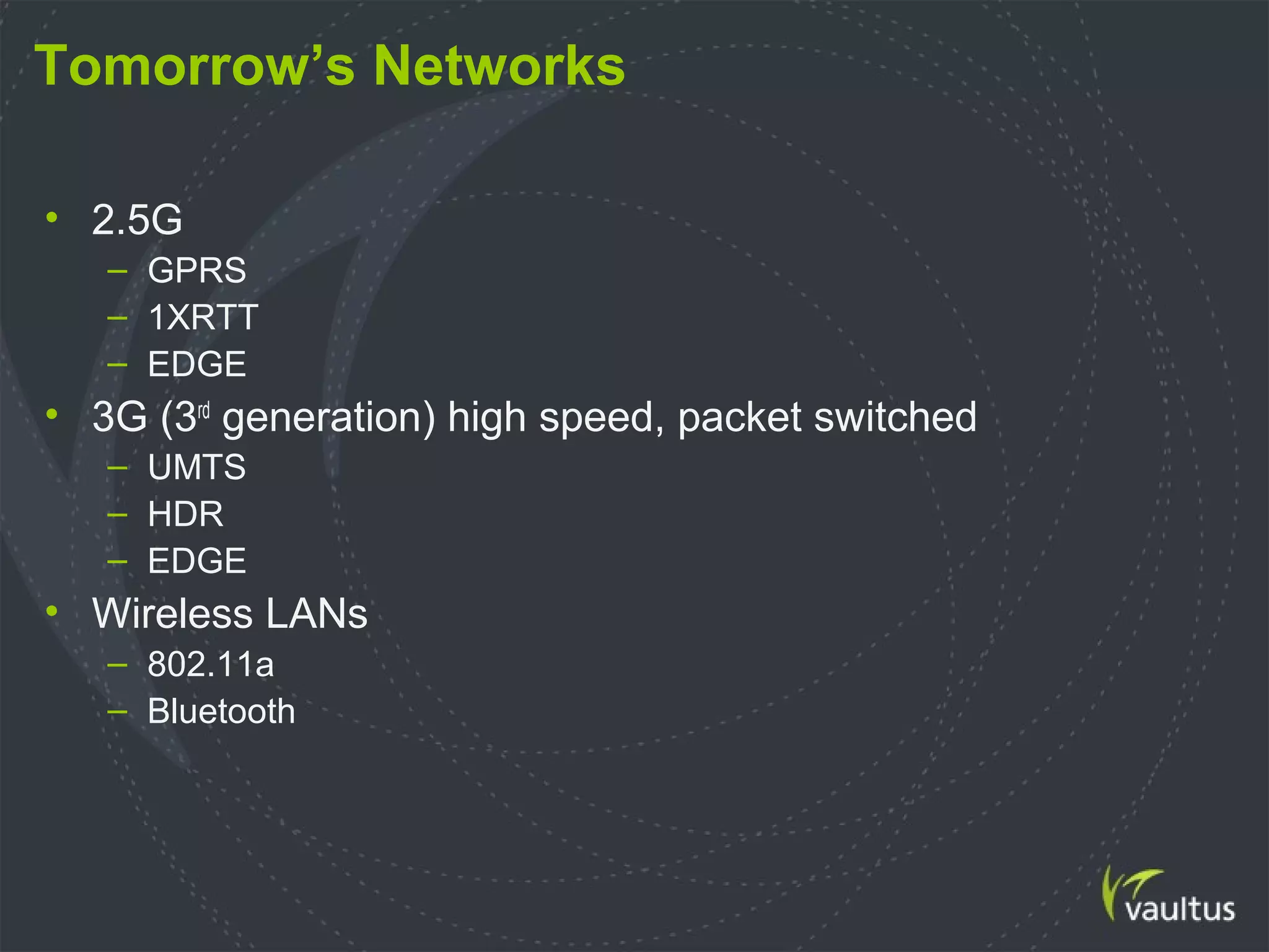 Tomorrow’s Networks
• 2.5G
– GPRS
– 1XRTT
– EDGE
• 3G (3rd
generation) high speed, packet switched
– UMTS
– HDR
– EDGE
• Wireless LANs
– 802.11a
– Bluetooth
 