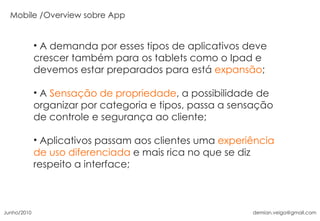 A demanda por esses tipos de aplicativos deve crescer também para os tablets como o Ipad e devemos estar preparados para está  expansão ; A  Sensação de propriedade , a possibilidade de organizar por categoria e tipos, passa a sensação de controle e segurança ao cliente; Aplicativos passam aos clientes uma  experiência de uso diferenciada  e mais rica no que se diz respeito a interface; Overview sobre App Junho/2010 [email_address] 